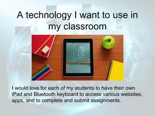 A technology I want to use in
         my classroom




I would love for each of my students to have their own
iPad and Bluetooth keyboard to access various websites,
apps, and to complete and submit assignments.
 