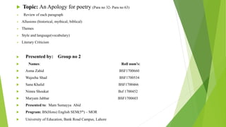  Topic: An Apology for poetry (Para no 32- Para no 63)
 Review of each paragraph
 Allusions (historical, mythical, biblical)
 Themes
 Style and language(vocabulary)
 Literary Criticism
 Presented by: Group no 2
 Names: Roll num’s:
 Asma Zahid BSF1700660
 Wajeeha Shad BSF1700534
 Sana Khalid BSF1700466
 Nimra Shoukat Bsf 1700452
 Maryam Jabbar BSF1700603
 Presented to: Mam Sumayya Abid
 Program: BS(Hons) English SEM(5th) – MOR
 University of Education, Bank Road Campus, Lahore
 