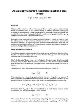 An Apology to Dirac's Radiation Reaction Force
Theory
Sergio A. Prats López, June 2021
Abstract
The aim of this note is to defend the virtues of Dirac’s electromagnetic reaction force
theory, published in 1938 in his “Classical theory of radiating electrons” paper [1] to
convince the reader that this theory offers a cause for, the already at that time, well-know
reaction force formula and also adapts that formula to non-single point particles giving
and provides a covariant expression for that force.
I also will provide arguments to show the fact that in this theory there is an influence from
the future caused by the advanced potential should not be considered a reason to
discard the theory but an opportunity to join the classical electromagnetic world with the
quantum world and some effects as the spontaneous emission which are not possible to
explain in the light of the classical theory.
What is the Reaction Force
The electromagnetic radiation reaction force, also named self-force or damping force,
has been studied by multiple authors for more than one Century and is still considered
an unresolved topic for many physicists.
Kirk T. McDonald’s "On the History of the Radiation Reaction" paper [2] offers a good
summary of the multiple efforts that have been done to solve this topic which was first
detected by Lorentz and Planck in the 1890s and it is still subject of research in the 21st
Century.
The expression of the reaction force for a non-relativistic point particle is:
𝑭𝒔𝒆𝒍𝒇 = 𝒗̈ (1)
This expression has a particular property which is that, when integrated over a period of
time in which the initial and final accelerations are zero, the amount of work done by the
reaction force on the particle is equal to the amount of energy radiated by the particle:
𝑊 = ∫ 𝑭𝒔𝒆𝒍𝒇 · 𝒗 𝑑𝑡 = 𝒗 · 𝒗̇ | − ∫ 𝑃 𝑑𝑡 (2)
Where the term 𝑃 (2) is the power radiated by a point charge because of its
acceleration, this term is given by the Larmor formula:
𝑃 = 𝑣̇ (3)
The Larmor formula can be obtained by integrating the flow of electromagnetic
momentum that crosses a spherical surface surrounding the particle 𝒑 =
𝑺
𝒄𝟐 = 𝑬 × 𝑯.
 
