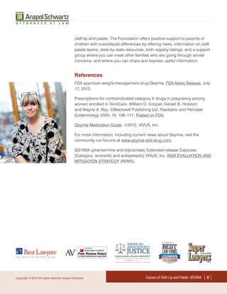 cleft lip and palate. The Foundation offers positive support to parents of
                                              children with craniofacial differences by offering news, information on cleft
                                              palate teams, state by state resources, birth registry listings, and a support
                                              group where you can meet other families who are going through similar
                                              concerns, and where you can share and express useful information.


                                              References
                                              FDA approves weight-management drug Qsymia. FDA News Release. July
                                              17, 2012.

                                              Prescriptions for contraindicated category X drugs in pregnancy among
                                              women enrolled in TennCare. William O. Cooper, Gerald B. Hickson
                                              and Wayne A. Ray. ©Blackwell Publishing Ltd. Paediatric and Perinatal
                                              Epidemiology 2004, 18, 106–111. Posted on FDA.

                                              Qsymia Medication Guide. ©2012, VIVUS, Inc.

                                              For more information, including current news about Qsymia, visit the
                                              community run forums at www.qsymia-diet-drug.com.

                                              QSYMIA (phentermine and topiramate) Extended-release Capsules
                                              [Category: anorectic and antiepileptic] VIVUS, Inc. RISK EVALUATION AND
                                              MITIGATION STRATEGY (REMS).




Copyright © 2012 All rights reserved. Anapol Schwartz                                  Causes of Cleft Lip and Palate: QSYMIA   ||
 