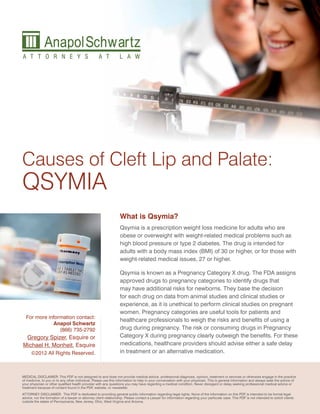 Causes of Cleft Lip and Palate:
QSYMIA
                                                                  What is Qsymia?
                                                                  Qsymia is a prescription weight loss medicine for adults who are
                                                                  obese or overweight with weight-related medical problems such as
                                                                  high blood pressure or type 2 diabetes. The drug is intended for
                                                                  adults with a body mass index (BMI) of 30 or higher, or for those with
                                                                  weight-related medical issues, 27 or higher.

                                                                  Qsymia is known as a Pregnancy Category X drug. The FDA assigns
                                                                  approved drugs to pregnancy categories to identify drugs that
                                                                  may have additional risks for newborns. They base the decision
                                                                  for each drug on data from animal studies and clinical studies or
                                                                  experience, as it is unethical to perform clinical studies on pregnant
                                                                  women. Pregnancy categories are useful tools for patients and
  For more information contact:
                                                                  healthcare professionals to weigh the risks and benefits of using a
             Anapol Schwartz
                (866) 735-2792                                    drug during pregnancy. The risk or consuming drugs in Pregnancy
 Gregory Spizer, Esquire or                                       Category X during pregnancy clearly outweigh the benefits. For these
Michael H. Monheit, Esquire                                       medications, healthcare providers should advise either a safe delay
      ©2012 All Rights Reserved.                                  in treatment or an alternative medication.



MEDICAL DISCLAIMER: This PDF is not designed to and does not provide medical advice, professional diagnosis, opinion, treatment or services or otherwise engage in the practice
of medicine, to you or to any other individual. Please use this information to help in your conversation with your physician. This is general information and always seek the advice of
your physician or other qualified health provider with any questions you may have regarding a medical condition. Never disregard or delay seeking professional medical advice or
treatment because of content found in the PDF, website, or newsletter.
ATTORNEY DISCLAIMER: This PDF is dedicated to providing general public information regarding legal rights. None of the information on this PDF is intended to be formal legal
advice, nor the formation of a lawyer or attorney client relationship. Please contact a Lawyer for information regarding your particular case. This PDF is not intended to solicit clients
outside the states of Pennsylvania, New Jersey, Ohio, West Virginia and Arizona.
 