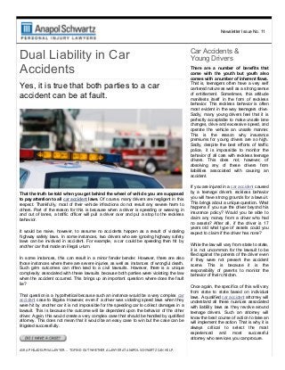 Newsletter Issue No. 11
Dual Liability in Car
Accidents
Yes, it is true that both parties to a car
accident can be at fault.
That the truth be told when you get behind the wheel of vehicle you are supposed
to pay attention to all car accident laws. Of course, many drivers are negligent in this
respect. Thankfully,  most  of  their  vehicle  infractions  do  not  result  any  severe  harm  to
others. Part of the reason for this is because when a driver is speeding or weaving in
and  out  of  lanes,  a  traffic  officer  will  pull  a  driver  over  and  put  a  stop  to  the  reckless
behavior.
It  would  be  naive,  however,  to  assume  no  accidents  happen  as  a  result  of  violating
highway  safety  laws.  In  some  instances,  two  drivers  who  are  ignoring  highway  safety
laws  can  be  involved  in  accident.  For  example,  a  car  could  be  speeding  then  hit  by
another car that made an illegal u­turn.
In  some  instances,  this  can  result  in  a  minor  fender  bender.  However,  there  are  also
those instances where there are severe injuries as well as instances of wrongful death.
Such  grim  outcomes  can  often  lead  to  a  civil  lawsuits.  However,  there  is  a  unique
complexity associated with these lawsuits because both parties were violating the law
when the accident occurred. This brings up an important question: where does the fault
lie?
That question is a hypothetical because such an instance would be a very complex car
accident case to litigate. However, even if a driver was violating speed laws when they
were hit by another car it is not impossible for the speeding car to collect damages in a
lawsuit. This is because the outcome will be dependent upon the behavior of the other
driver. Again, this would create a very complex case that should be handled by qualified
attorney. This does not mean that it would be an easy case to win but the case can be
litigated successfully.
ASK A PHILADELPHIA LAWYER... TO FIND OUT WHETHER A LAWYER AT ANAPOL SCHWARTZ CAN HELP.
Car Accidents & 
Young Drivers
There  are  a  number  of  benefits  that
come  with  the  youth  but  youth  also
comes with a number of inherent flaws.
That is, teenagers often have a very self
centered nature as well as a strong sense
of  entitlement.  Sometimes,  this  attitude
manifests  itself  in  the  form  of  reckless
behavior.  This  reckless  behavior  is  often
most  evident  in  the  way  teenagers  drive.
Sadly,  many  young  drivers  feel  that  it  is
perfectly acceptable to make unsafe lane
changes, drive and excessive speed, and
operate  the  vehicle  an  unsafe  manner.
This  is  the  reason  why  insurance
premiums  for  young  drivers  are  so  high.
Sadly,  despite  the  best  efforts  of  traffic
police,  it  is  impossible  to  monitor  the
behavior of all cars with reckless teenage
drivers.  This  does  not,  however,  of
absolving  any  of  these  drivers  from
liabilities  associated  with  causing  an
accident.
If you are injured in a car accident caused
by  a  teenage  driver's  reckless  behavior
you will have strong grounds for a lawsuit.
This brings about a unique question. What
happens if you sue the driver beyond his
insurance  policy?  Would  you  be  able  to
claim  any  money  from  a  driver  who  had
no  assets?  After  all,  if  the  driver  is  17
years  old  what  type  of  assets  could  you
expect to claim if the driver has none?
While the law will vary from state to state,
it  is  not  uncommon  for  the  lawsuit  to  be
filed against the parents of the driver even
if  they  were  not  present  the  accident
scene.  This  is  because  it  is  the
responsibility  of  parents  to  monitor  the
behavior of their children.
Once again, the specifics of this will vary
from  state  to  state  based  on  individual
laws. A qualified car accident attorney will
understand  all  these  nuances  associated
with  liability  laws  as  they  revolve  around
teenage  drivers.  Such  an  attorney  will
know the best course of action to take an
will implement the action. That is why it is
always  critical  to  select  the  most
experienced  and  most  successful
attorney who services you can procure.
 
