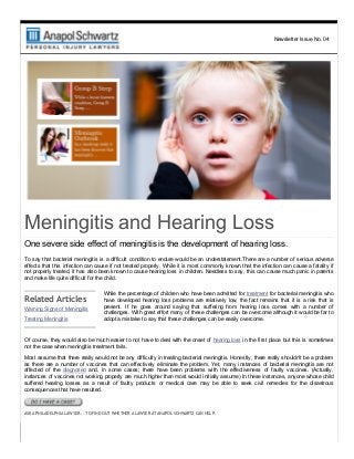 Newsletter Issue No. 04
Meningitis and Hearing Loss
One severe side effect of meningitis is the development of hearing loss.
To say that bacterial meningitis is a difficult condition to endure would be an understatement.There are a number of serious adverse
effects that this infection can cause if not treated properly. While it is most commonly known that the infection can cause a fatality if
not properly treated, it has also been known to cause hearing loss in children. Needless to say, this can cause much panic in parents
and make life quite difficult for the child.
Related Articles
Warning Signs of Meningitis
Treating Meningitis
While the percentage of children who have been admitted for treatment for bacterial meningitis who
have  developed  hearing  loss  problems  are  relatively  low,  the  fact  remains  that  it  is  a  risk  that  is
present.  If  he  goes  around  saying  that  suffering  from  hearing  loss  comes  with  a  number  of
challenges. With great effort many of these challenges can be overcome although it would be far to
adopt a mistake to say that these challenges can be easily overcome.
Of course, they would also be much easier to not have to deal with the onset of hearing loss in the first place but this is sometimes
not the case when meningitis treatment fails.
Most assume that there really would not be any difficulty in treating bacterial meningitis. Honestly, there really shouldn't be a problem
as  there  are  a  number  of  vaccines  that  can  effectively  eliminate  the  problem.  Yet,  many  instances  of  bacterial  meningitis  are  not
affected  of  the  diagnosed  and,  in  some  cases;  there  have  been  problems  with  the  effectiveness  of  faulty  vaccines.  (Actually,
instances of vaccines not working properly are much higher than most would initially assume) In these instances, anyone whose child
suffered  hearing  losses  as  a  result  of  faulty  products  or  medical  care  may  be  able  to  seek  civil  remedies  for  the  disastrous
consequences that have resulted.
ASK A PHILADELPHIA LAWYER... TO FIND OUT WHETHER A LAWYER AT ANAPOL SCHWARTZ CAN HELP.
 