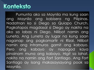 Pumunta ako sa Maynila ma kung saan
ang Maynila ang kabisera ng Pilipinas.
Nadatnan ko si Diego sa Quiapo Church.
Pagkatapos magdasal si Diego ay nakita na
ako sa labas ni Diego. Nilibot namin ang
Luneta. Ang Luneta ay lugar na kung saan
naganap ang pagkamartir ni Rizal. Nilibot
namin ang Intramuros gamit ang kabayo.
Pero ang kabayo ay napagod kaya
pinainom muna ang kabayo. Higit sa lahat,
nakita na namin ang Fort Santiago. Ang Fort
Santiago ay isang makasaysayang pook sa
Maynila.