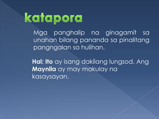 Mga panghalip na ginagamit sa
unahan bilang pananda sa pinalitang
pangngalan sa hulihan.
Hal: Ito ay isang dakilang lungsod. Ang
Maynila ay may makulay na
kasaysayan.