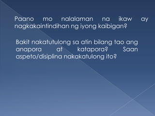 Paano mo nalalaman na ikaw ay
nagkakaintindihan ng iyong kaibigan?
Bakit nakatutulong sa atin bilang tao ang
anapora at katapora? Saan
aspeto/disiplina nakakatulong ito?