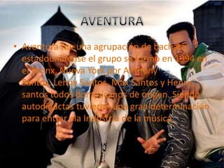 • Aventura fue una agrupación de bachata
  estadounidense el grupo se formo en 1994 en
  el Bronx, Nueva York por Anthony
  Santos, Lenny Santos, Max Santos y Henry
  santos todos dominicanos de origen. Siendo
  autodidactas tuvieron una gran determinación
  para entrar ala Industria de la música
 
