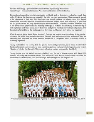 AN APPEAL TO PROFESSIONAL DENTAL ASSOCIATIONS

Yaroslav Zablotskyy – president of Ukrainian Dental Implantology Association
Myron Uhryn – president of Ukrainian Association of Dentists in Private Practice

The number of edentulous people is substantial worldwide and, as dentists, we realize how much they
suffer. We know that these people, especially the older ones, do not complain. They consider it normal
to be edentulous at their age. We also know that dental implants can change their lives Dental
implantation is the only solution for absolutely edentulous people. There is no other way to gain back
the full quality of life. But only implantologists are aware of this. . However, we speak about that only
at our professional symposiums and meetings and hope to be heard by somebody. While striving to
first implement and then achieve new European and global standards in treatment of patients. But
those that suffer and those that make decisions don’t hear us. They just don’t attend our meetings!

What do people know about dental implants? Dentists are almost never mentioned in the media .
Normally, the public only sees advertisements for tooth paste and denture cream. And even if they see
something else, they think that dental implants are only for a “Hollywood smile”, which they believe is
extremely expensive.

Having realized that our society, both the general public and government, never heard about the fact
that dental implants were invented to treat edentulous patients, we have initiated a professional project
“Quality of Life for Our Parents”. This project offers free implant treatment for the elderly.

During the past year, the socially unprotected elderly over the age of 80 were treated with about 1000
implants placed by 400 volunteer dentists from all over Ukraine. Private dental clinics carried on the
treatment with fixed dentures, also free of charge. The oldest patient was 93 years old.




  Volunteer dentists during the campaign “Quality of Life for Our Parents” in Kiev 25-th, June, 2010




                                                                                                            1
 