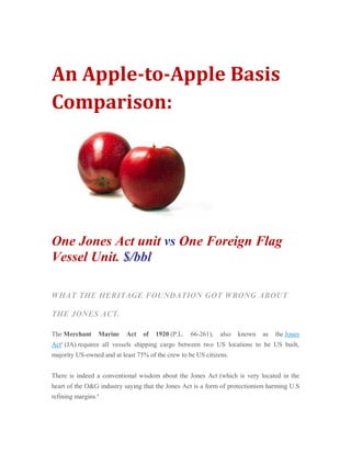 An Apple-to-Apple Basis Comparison: One Jones Act unit vs One Foreign Flag Vessel Unit. $/bbl WHAT THE HERITAGE FOUNDATION GOT WRONG ABOUT THE JONES ACT. The Merchant Marine Act of 1920 (P.L. 66-261), also known as the Jones Act1 (JA) requires all vessels shipping cargo between two US locations to be US built, majority US-owned and at least 75% of the crew to be US citizens. There is indeed a conventional wisdom about the Jones Act (which is very located in the heart of the O&G industry saying that the Jones Act is a form of protectionism harming U.S refining margins.2  