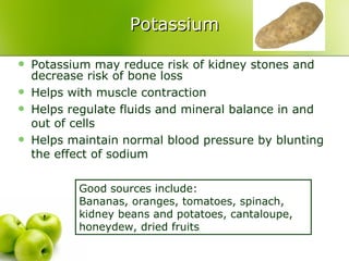 Potassium

   Potassium may reduce risk of kidney stones and
    decrease risk of bone loss
   Helps with muscle contraction
   Helps regulate fluids and mineral balance in and
    out of cells
   Helps maintain normal blood pressure by blunting
    the effect of sodium

           Good sources include:
           Bananas, oranges, tomatoes, spinach,
           kidney beans and potatoes, cantaloupe,
           honeydew, dried fruits
 