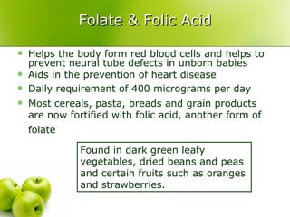 Folate & Folic Acid

   Helps the body form red blood cells and helps to
    prevent neural tube defects in unborn babies
   Aids in the prevention of heart disease
   Daily requirement of 400 micrograms per day
   Most cereals, pasta, breads and grain products
    are now fortified with folic acid, another form of
    folate

               Found in dark green leafy
               vegetables, dried beans and peas
               and certain fruits such as oranges
               and strawberries.
 