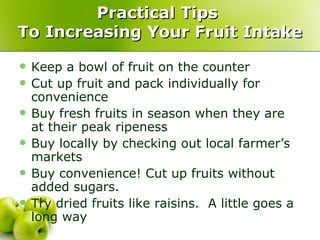 Practical Tips
To Increasing Your Fruit Intake

   Keep a bowl of fruit on the counter
   Cut up fruit and pack individually for
    convenience
   Buy fresh fruits in season when they are
    at their peak ripeness
   Buy locally by checking out local farmer’s
    markets
   Buy convenience! Cut up fruits without
    added sugars.
   Try dried fruits like raisins. A little goes a
    long way
 
