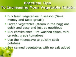 Practical Tips
To Increasing Your Vegetable Intake

    Buy fresh vegetables in season (Save
     money and taste great!)
    Frozen vegetables (steam in the bag) are
     quick and easy and just as nutritious
    Buy convenience! Pre-washed salad, mini
     carrots, grape tomatoes
    Use the microwave to quickly cook
     potatoes
    Buy canned vegetables with no salt added
 