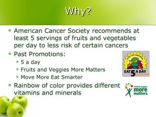 Why?
   American Cancer Society recommends at
    least 5 servings of fruits and vegetables
    per day to less risk of certain cancers
   Past Promotions:
       5 a day
       Fruits and Veggies More Matters
       Move More Eat Smarter
   Rainbow of color provides different
    vitamins and minerals
 