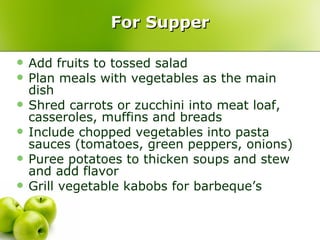 For Supper

   Add fruits to tossed salad
   Plan meals with vegetables as the main
    dish
   Shred carrots or zucchini into meat loaf,
    casseroles, muffins and breads
   Include chopped vegetables into pasta
    sauces (tomatoes, green peppers, onions)
   Puree potatoes to thicken soups and stew
    and add flavor
   Grill vegetable kabobs for barbeque’s
 