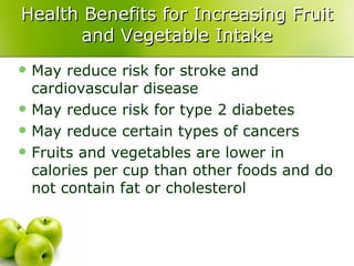 Health Benefits for Increasing Fruit
       and Vegetable Intake
   May reduce risk for stroke and
    cardiovascular disease
   May reduce risk for type 2 diabetes
   May reduce certain types of cancers
   Fruits and vegetables are lower in
    calories per cup than other foods and do
    not contain fat or cholesterol
 