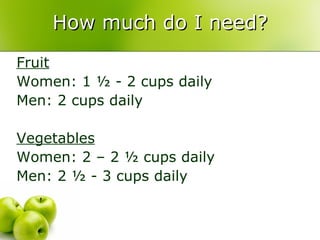 How much do I need?
Fruit
Women: 1 ½ - 2 cups daily
Men: 2 cups daily

Vegetables
Women: 2 – 2 ½ cups daily
Men: 2 ½ - 3 cups daily
 