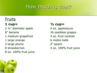 How much is that?

Fruits
1 cup=                   ½ cup=
2 ½” diameter apple      4 oz. applesauce
8” banana                16 seedless grapes
1 medium grapefruit      4 oz. fruit cocktail
1 large orange           6 melon balls
2 large plums            2” peach
8 strawberries           4 oz. 100% fruit juice
8 oz. 100% fruit juice
 
