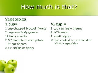 How much is that?
Vegetables
1 cup=                           ½ cup =
1 cup chopped broccoli florets   1 cup raw leafy greens
2 cups raw leafy greens          2 ¼” tomato
12 baby carrots                  1 small pepper
2 ¼” diameter sweet potato       ½ cup cooked or raw diced or
1 8” ear of corn                    sliced vegetables
2 11” stalks of celery
 