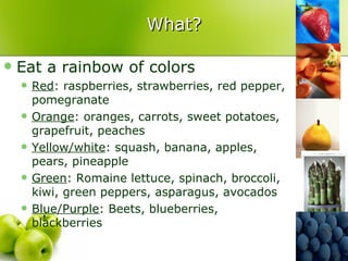 What?

   Eat a rainbow of colors
       Red: raspberries, strawberries, red pepper,
        pomegranate
       Orange: oranges, carrots, sweet potatoes,
        grapefruit, peaches
       Yellow/white: squash, banana, apples,
        pears, pineapple
       Green: Romaine lettuce, spinach, broccoli,
        kiwi, green peppers, asparagus, avocados
       Blue/Purple: Beets, blueberries,
        blackberries
 