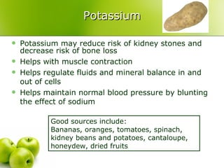 Potassium Potassium may reduce risk of kidney stones and decrease risk of bone loss Helps with muscle contraction Helps regulate fluids and mineral balance in and out of cells  Helps maintain normal blood pressure by blunting the effect of sodium Good sources include:  Bananas, oranges, tomatoes, spinach, kidney beans and potatoes, cantaloupe, honeydew, dried fruits 