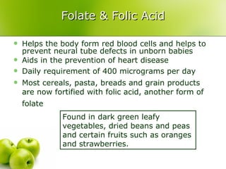 Folate & Folic Acid Helps the body form red blood cells and helps to prevent neural tube defects in unborn babies Aids in the prevention of heart disease Daily requirement of 400 micrograms per day  Most cereals, pasta, breads and grain products are now fortified with folic acid, another form of folate   Found in dark green leafy vegetables, dried beans and peas and certain fruits such as oranges and strawberries. 