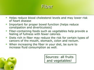 Fiber Helps reduce blood cholesterol levels and may lower risk of heart disease Important for proper bowel function (helps reduce constipation and diverticulosis) Fiber-containing foods such as vegetables help provide a feeling of fullness with fewer calories. Diets rich in fiber may reduce the risk for certain types of cancers of the mouth, stomach, colon and rectum. When increasing the fiber in your diet, be sure to increase fluid consumption as well.  Sources: all fruits  and vegetables! 