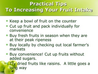 Practical Tips  To Increasing Your Fruit Intake Keep a bowl of fruit on the counter Cut up fruit and pack individually for convenience Buy fresh fruits in season when they are at their peak ripeness Buy locally by checking out local farmer’s markets Buy convenience! Cut up fruits without added sugars. Try dried fruits like raisins.  A little goes a long way 