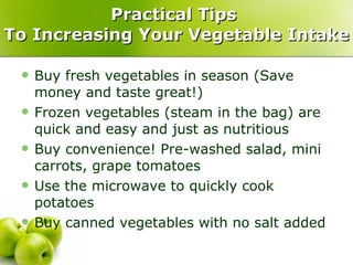 Practical Tips  To Increasing Your Vegetable Intake Buy fresh vegetables in season (Save money and taste great!) Frozen vegetables (steam in the bag) are quick and easy and just as nutritious Buy convenience! Pre-washed salad, mini carrots, grape tomatoes Use the microwave to quickly cook potatoes Buy canned vegetables with no salt added 