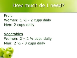 How much do I need? Fruit Women: 1 ½ - 2 cups daily Men: 2 cups daily Vegetables Women: 2 – 2 ½ cups daily Men: 2 ½ - 3 cups daily 