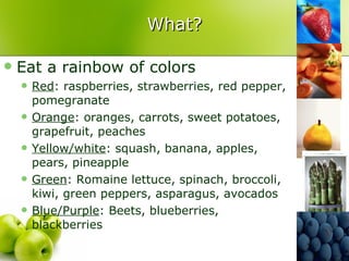 What? Eat a rainbow of colors Red : raspberries, strawberries, red pepper, pomegranate Orange : oranges, carrots, sweet potatoes, grapefruit, peaches Yellow/white : squash, banana, apples, pears, pineapple Green : Romaine lettuce, spinach, broccoli, kiwi, green peppers, asparagus, avocados Blue/Purple : Beets, blueberries, blackberries 