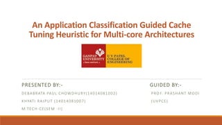 An Application Classification Guided Cache
Tuning Heuristic for Multi-core Architectures
PRESENTED BY:- GUIDED BY:-
DEBABRATA PAUL CHOWDHURY(14014081002) PRO F. PRASHANT MODI
KHYATI RAJPUT (14014081007) (UVPCE)
M.TECH-CE(SEM -II)
 