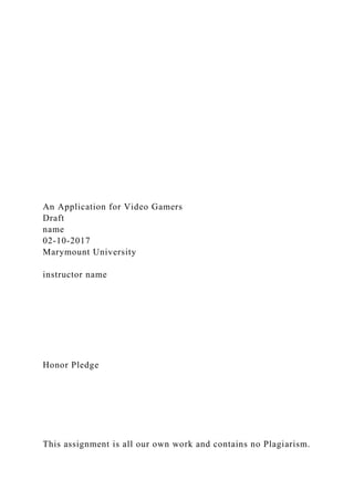 An Application for Video Gamers
Draft
name
02-10-2017
Marymount University
instructor name
Honor Pledge
This assignment is all our own work and contains no Plagiarism.
 