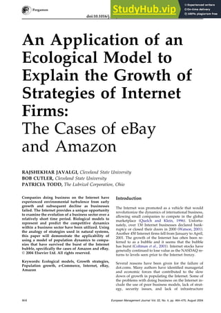 An Application of an
Ecological Model to
Explain the Growth of
Strategies of Internet
Firms:
The Cases of eBay
and Amazon
RAJSHEKHAR JAVALGI, Cleveland State University
BOB CUTLER, Cleveland State University
PATRICIA TODD, The Lubrizol Corporation, Ohio
Companies doing business on the Internet have
experienced environmental turbulence from early
growth and subsequent decline as businesses
failed. The Internet provides a unique opportunity
to examine the evolution of a business sector over a
relatively short time period. Biological models to
represent and predict the competitive dynamics
within a business sector have been utilized. Using
the analogy of strategies used in natural systems,
this paper will demonstrate the applicability of
using a model of population dynamics to compa-
nies that have survived the burst of the Internet
bubble, specifically the cases of Amazon and eBay.
Ó 2004 Elsevier Ltd. All rights reserved.
Keywords: Ecological models, Growth strategies,
Population growth, e-Commerce, Internet, eBay,
Amazon
Introduction
The Internet was promoted as a vehicle that would
revolutionize the dynamics of international business,
allowing small companies to compete in the global
marketplace (Quelch and Klein, 1996). Unfortu-
nately, over 130 Internet businesses declared bank-
ruptcy or closed their doors in 2000 (Watson, 2001).
Another 450 Internet firms fell from January to April,
2001. The growth of the Internet has often been re-
ferred to as a bubble and it seems that the bubble
has burst (Coltman et al., 2001). Internet stocks have
generally continued to lose value as the NASDAQ re-
turns to levels seen prior to the Internet frenzy.
Several reasons have been given for the failure of
dot.coms. Many authors have identified managerial
and economic forces that contributed to the slow
down of growth in populating the Internet. Some of
the problems with doing business on the Internet in-
clude the use of poor business models, lack of strat-
egy, security issues, and lack of infrastructure
464 European Management Journal Vol. 22, No. 4, pp. 464–470, August 2004
doi:10.1016/j.emj.2004.06.012
European Management Journal Vol. 22, No. 4, pp. 464–470, 2004
Ó 2004 Elsevier Ltd. All rights reserved.
Printed in Great Britain
0263-2373 $30.00
 