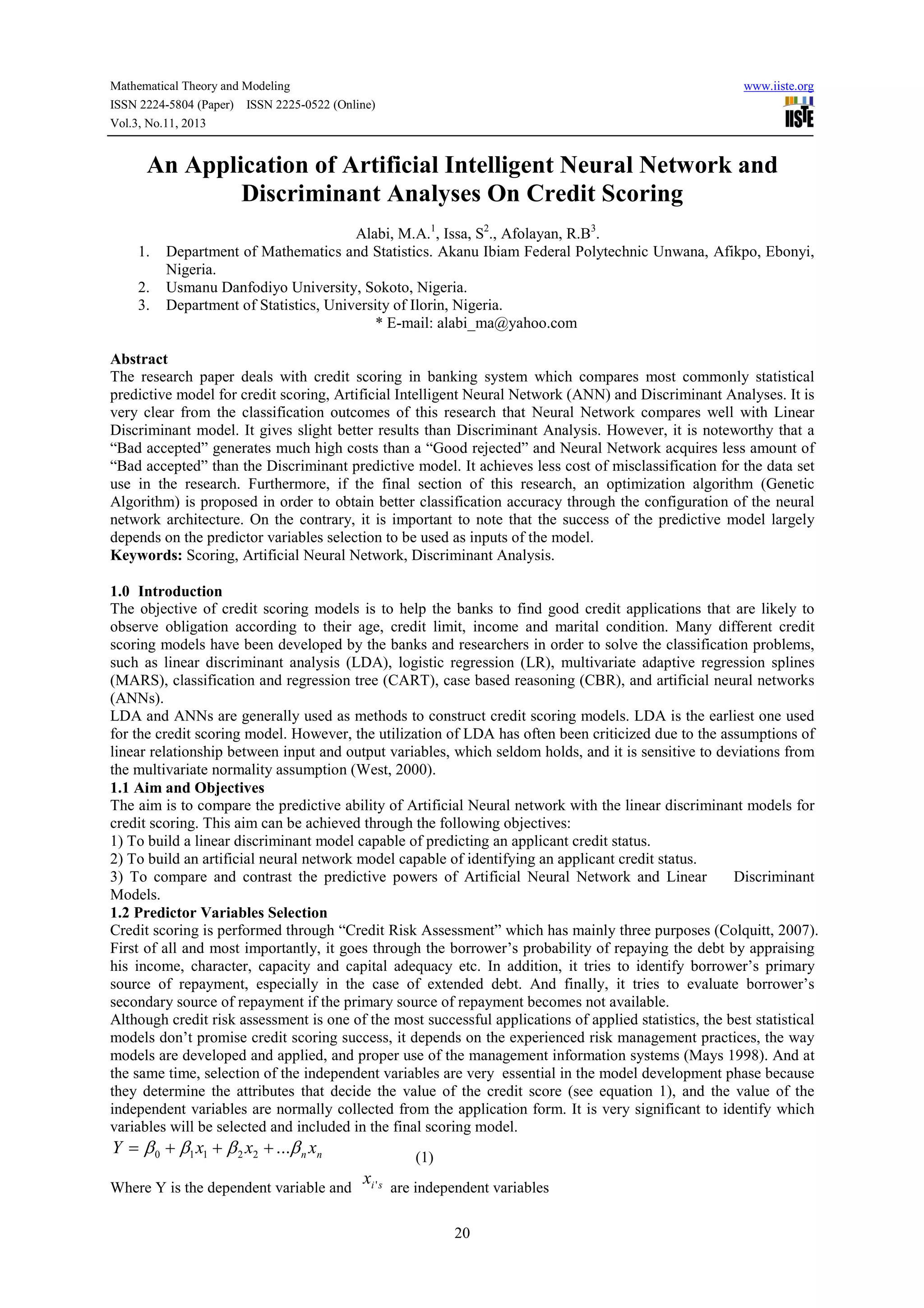 Mathematical Theory and Modeling
ISSN 2224-5804 (Paper) ISSN 2225-0522 (Online)
Vol.3, No.11, 2013

www.iiste.org

An Application of Artificial Intelligent Neural Network and
Discriminant Analyses On Credit Scoring
1.
2.
3.

Alabi, M.A.1, Issa, S2., Afolayan, R.B3.
Department of Mathematics and Statistics. Akanu Ibiam Federal Polytechnic Unwana, Afikpo, Ebonyi,
Nigeria.
Usmanu Danfodiyo University, Sokoto, Nigeria.
Department of Statistics, University of Ilorin, Nigeria.
* E-mail: alabi_ma@yahoo.com

Abstract
The research paper deals with credit scoring in banking system which compares most commonly statistical
predictive model for credit scoring, Artificial Intelligent Neural Network (ANN) and Discriminant Analyses. It is
very clear from the classification outcomes of this research that Neural Network compares well with Linear
Discriminant model. It gives slight better results than Discriminant Analysis. However, it is noteworthy that a
“Bad accepted” generates much high costs than a “Good rejected” and Neural Network acquires less amount of
“Bad accepted” than the Discriminant predictive model. It achieves less cost of misclassification for the data set
use in the research. Furthermore, if the final section of this research, an optimization algorithm (Genetic
Algorithm) is proposed in order to obtain better classification accuracy through the configuration of the neural
network architecture. On the contrary, it is important to note that the success of the predictive model largely
depends on the predictor variables selection to be used as inputs of the model.
Keywords: Scoring, Artificial Neural Network, Discriminant Analysis.
1.0 Introduction
The objective of credit scoring models is to help the banks to find good credit applications that are likely to
observe obligation according to their age, credit limit, income and marital condition. Many different credit
scoring models have been developed by the banks and researchers in order to solve the classification problems,
such as linear discriminant analysis (LDA), logistic regression (LR), multivariate adaptive regression splines
(MARS), classification and regression tree (CART), case based reasoning (CBR), and artificial neural networks
(ANNs).
LDA and ANNs are generally used as methods to construct credit scoring models. LDA is the earliest one used
for the credit scoring model. However, the utilization of LDA has often been criticized due to the assumptions of
linear relationship between input and output variables, which seldom holds, and it is sensitive to deviations from
the multivariate normality assumption (West, 2000).
1.1 Aim and Objectives
The aim is to compare the predictive ability of Artificial Neural network with the linear discriminant models for
credit scoring. This aim can be achieved through the following objectives:
1) To build a linear discriminant model capable of predicting an applicant credit status.
2) To build an artificial neural network model capable of identifying an applicant credit status.
3) To compare and contrast the predictive powers of Artificial Neural Network and Linear
Discriminant
Models.
1.2 Predictor Variables Selection
Credit scoring is performed through “Credit Risk Assessment” which has mainly three purposes (Colquitt, 2007).
First of all and most importantly, it goes through the borrower’s probability of repaying the debt by appraising
his income, character, capacity and capital adequacy etc. In addition, it tries to identify borrower’s primary
source of repayment, especially in the case of extended debt. And finally, it tries to evaluate borrower’s
secondary source of repayment if the primary source of repayment becomes not available.
Although credit risk assessment is one of the most successful applications of applied statistics, the best statistical
models don’t promise credit scoring success, it depends on the experienced risk management practices, the way
models are developed and applied, and proper use of the management information systems (Mays 1998). And at
the same time, selection of the independent variables are very essential in the model development phase because
they determine the attributes that decide the value of the credit score (see equation 1), and the value of the
independent variables are normally collected from the application form. It is very significant to identify which
variables will be selected and included in the final scoring model.

Y = β 0 + β1 x1 + β 2 x2 + ...β n xn

(1)

x
Where Y is the dependent variable and i ' s are independent variables
20

 