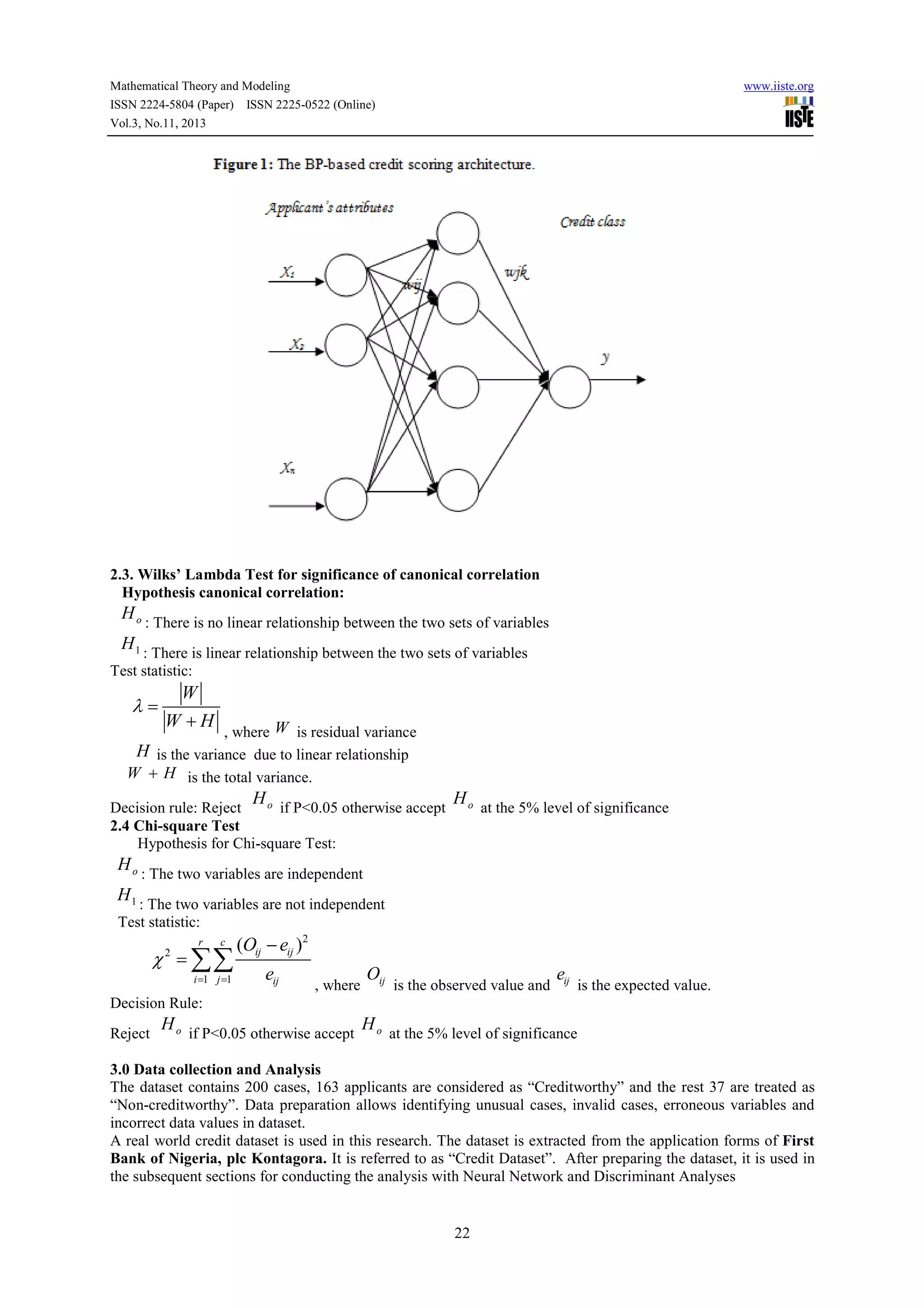 Mathematical Theory and Modeling
ISSN 2224-5804 (Paper) ISSN 2225-0522 (Online)
Vol.3, No.11, 2013

www.iiste.org

2.3. Wilks’ Lambda Test for significance of canonical correlation
Hypothesis canonical correlation:

H o : There is no linear relationship between the two sets of variables
H 1 : There is linear relationship between the two sets of variables
Test statistic:

λ=

W
W +H

, where W is residual variance
H is the variance due to linear relationship
W + H is the total variance.

H

o if P<0.05 otherwise accept
Decision rule: Reject
2.4 Chi-square Test
Hypothesis for Chi-square Test:

H o at the 5% level of significance

H o : The two variables are independent
H 1 : The two variables are not independent
Test statistic:
r

c

χ = ∑∑
2

i =1 j =1

(Oij − eij )2
eij

, where

Oij

is the observed value and

eij

is the expected value.

Decision Rule:
Reject

H o if P<0.05 otherwise accept H o at the 5% level of significance

3.0 Data collection and Analysis
The dataset contains 200 cases, 163 applicants are considered as “Creditworthy” and the rest 37 are treated as
“Non-creditworthy”. Data preparation allows identifying unusual cases, invalid cases, erroneous variables and
incorrect data values in dataset.
A real world credit dataset is used in this research. The dataset is extracted from the application forms of First
Bank of Nigeria, plc Kontagora. It is referred to as “Credit Dataset”. After preparing the dataset, it is used in
the subsequent sections for conducting the analysis with Neural Network and Discriminant Analyses

22

 