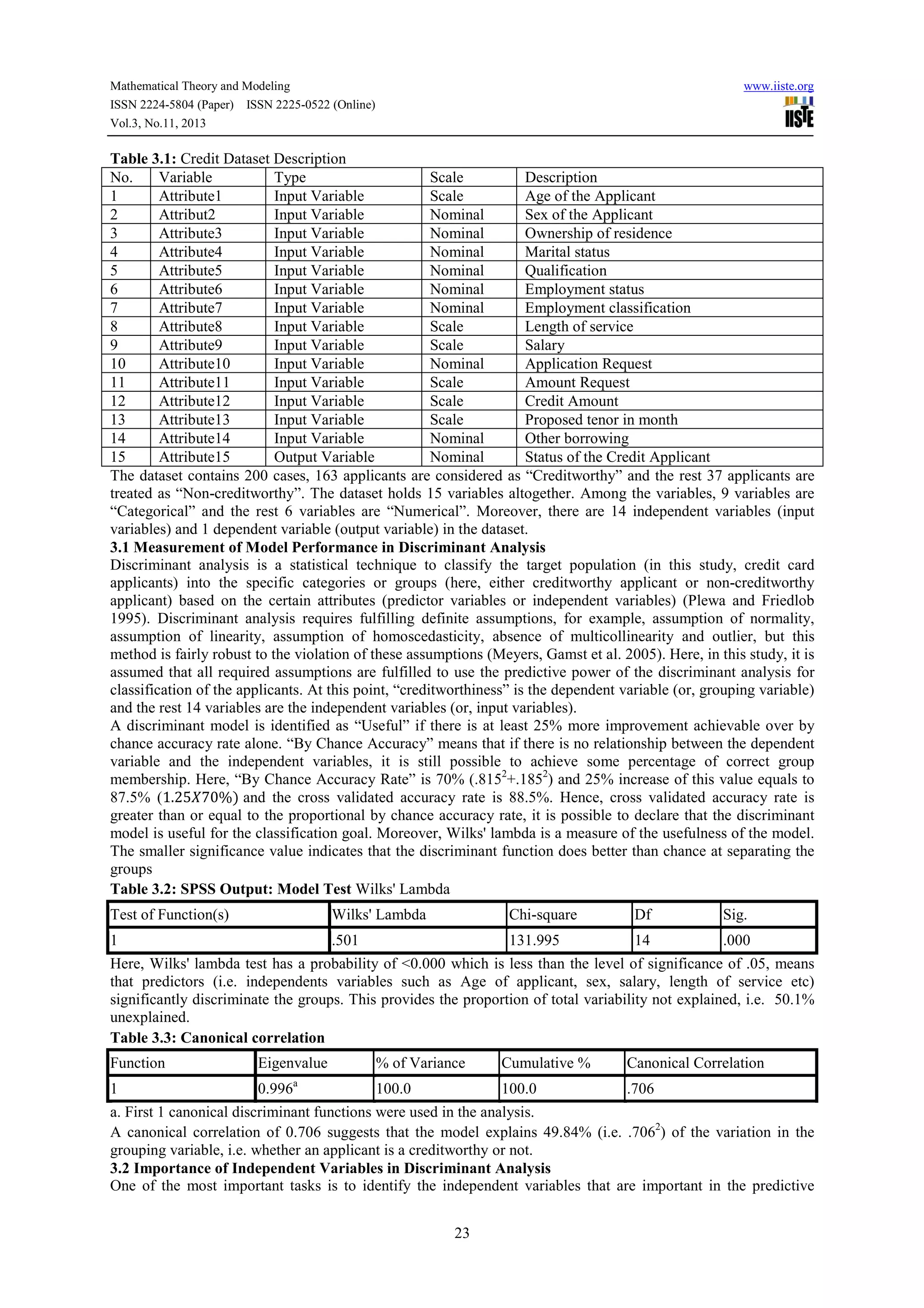 Mathematical Theory and Modeling
ISSN 2224-5804 (Paper) ISSN 2225-0522 (Online)
Vol.3, No.11, 2013

www.iiste.org

Table 3.1: Credit Dataset Description
No.
Variable
Type
Scale
Description
1
Attribute1
Input Variable
Scale
Age of the Applicant
2
Attribut2
Input Variable
Nominal
Sex of the Applicant
3
Attribute3
Input Variable
Nominal
Ownership of residence
4
Attribute4
Input Variable
Nominal
Marital status
5
Attribute5
Input Variable
Nominal
Qualification
6
Attribute6
Input Variable
Nominal
Employment status
7
Attribute7
Input Variable
Nominal
Employment classification
8
Attribute8
Input Variable
Scale
Length of service
9
Attribute9
Input Variable
Scale
Salary
10
Attribute10
Input Variable
Nominal
Application Request
11
Attribute11
Input Variable
Scale
Amount Request
12
Attribute12
Input Variable
Scale
Credit Amount
13
Attribute13
Input Variable
Scale
Proposed tenor in month
14
Attribute14
Input Variable
Nominal
Other borrowing
15
Attribute15
Output Variable
Nominal
Status of the Credit Applicant
The dataset contains 200 cases, 163 applicants are considered as “Creditworthy” and the rest 37 applicants are
treated as “Non-creditworthy”. The dataset holds 15 variables altogether. Among the variables, 9 variables are
“Categorical” and the rest 6 variables are “Numerical”. Moreover, there are 14 independent variables (input
variables) and 1 dependent variable (output variable) in the dataset.
3.1 Measurement of Model Performance in Discriminant Analysis
Discriminant analysis is a statistical technique to classify the target population (in this study, credit card
applicants) into the specific categories or groups (here, either creditworthy applicant or non-creditworthy
applicant) based on the certain attributes (predictor variables or independent variables) (Plewa and Friedlob
1995). Discriminant analysis requires fulfilling definite assumptions, for example, assumption of normality,
assumption of linearity, assumption of homoscedasticity, absence of multicollinearity and outlier, but this
method is fairly robust to the violation of these assumptions (Meyers, Gamst et al. 2005). Here, in this study, it is
assumed that all required assumptions are fulfilled to use the predictive power of the discriminant analysis for
classification of the applicants. At this point, “creditworthiness” is the dependent variable (or, grouping variable)
and the rest 14 variables are the independent variables (or, input variables).
A discriminant model is identified as “Useful” if there is at least 25% more improvement achievable over by
chance accuracy rate alone. “By Chance Accuracy” means that if there is no relationship between the dependent
variable and the independent variables, it is still possible to achieve some percentage of correct group
membership. Here, “By Chance Accuracy Rate” is 70% (.8152+.1852) and 25% increase of this value equals to
87.5% (1.25 70%) and the cross validated accuracy rate is 88.5%. Hence, cross validated accuracy rate is
greater than or equal to the proportional by chance accuracy rate, it is possible to declare that the discriminant
model is useful for the classification goal. Moreover, Wilks' lambda is a measure of the usefulness of the model.
The smaller significance value indicates that the discriminant function does better than chance at separating the
groups
Table 3.2: SPSS Output: Model Test Wilks' Lambda
Test of Function(s)

Wilks' Lambda

Chi-square

Df

Sig.

1

.501

131.995

14

.000

Here, Wilks' lambda test has a probability of <0.000 which is less than the level of significance of .05, means
that predictors (i.e. independents variables such as Age of applicant, sex, salary, length of service etc)
significantly discriminate the groups. This provides the proportion of total variability not explained, i.e. 50.1%
unexplained.
Table 3.3: Canonical correlation
Function
1

Eigenvalue
0.996

a

% of Variance

Cumulative %

Canonical Correlation

100.0

100.0

.706

a. First 1 canonical discriminant functions were used in the analysis.
A canonical correlation of 0.706 suggests that the model explains 49.84% (i.e. .7062) of the variation in the
grouping variable, i.e. whether an applicant is a creditworthy or not.
3.2 Importance of Independent Variables in Discriminant Analysis
One of the most important tasks is to identify the independent variables that are important in the predictive
23

 