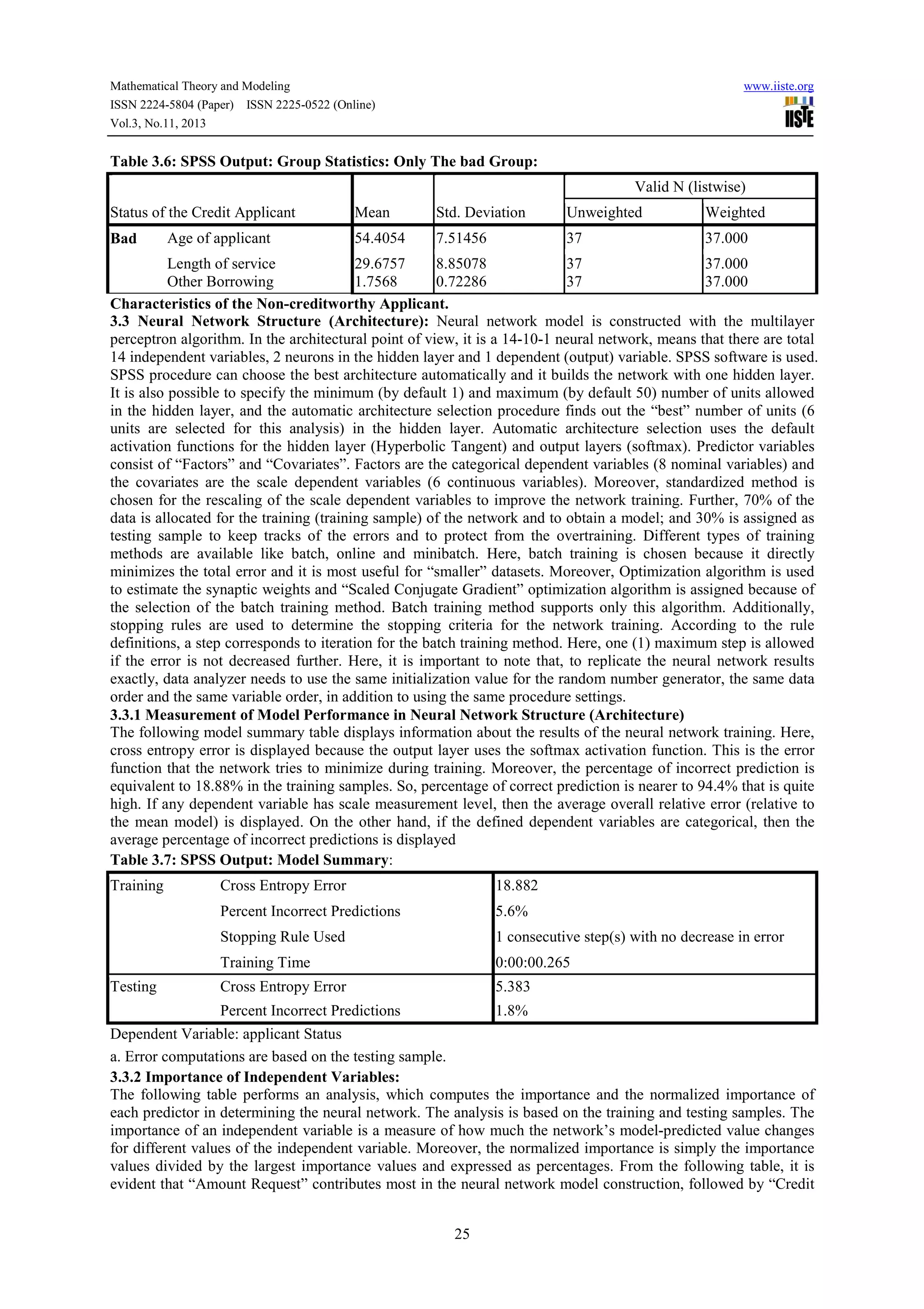 Mathematical Theory and Modeling
ISSN 2224-5804 (Paper) ISSN 2225-0522 (Online)
Vol.3, No.11, 2013

www.iiste.org

Table 3.6: SPSS Output: Group Statistics: Only The bad Group:
Valid N (listwise)
Status of the Credit Applicant
Bad

Age of applicant

Mean

Std. Deviation

Unweighted

Weighted

54.4054

7.51456

37

37.000

Length of service
29.6757
8.85078
37
37.000
Other Borrowing
1.7568
0.72286
37
37.000
Characteristics of the Non-creditworthy Applicant.
3.3 Neural Network Structure (Architecture): Neural network model is constructed with the multilayer
perceptron algorithm. In the architectural point of view, it is a 14-10-1 neural network, means that there are total
14 independent variables, 2 neurons in the hidden layer and 1 dependent (output) variable. SPSS software is used.
SPSS procedure can choose the best architecture automatically and it builds the network with one hidden layer.
It is also possible to specify the minimum (by default 1) and maximum (by default 50) number of units allowed
in the hidden layer, and the automatic architecture selection procedure finds out the “best” number of units (6
units are selected for this analysis) in the hidden layer. Automatic architecture selection uses the default
activation functions for the hidden layer (Hyperbolic Tangent) and output layers (softmax). Predictor variables
consist of “Factors” and “Covariates”. Factors are the categorical dependent variables (8 nominal variables) and
the covariates are the scale dependent variables (6 continuous variables). Moreover, standardized method is
chosen for the rescaling of the scale dependent variables to improve the network training. Further, 70% of the
data is allocated for the training (training sample) of the network and to obtain a model; and 30% is assigned as
testing sample to keep tracks of the errors and to protect from the overtraining. Different types of training
methods are available like batch, online and minibatch. Here, batch training is chosen because it directly
minimizes the total error and it is most useful for “smaller” datasets. Moreover, Optimization algorithm is used
to estimate the synaptic weights and “Scaled Conjugate Gradient” optimization algorithm is assigned because of
the selection of the batch training method. Batch training method supports only this algorithm. Additionally,
stopping rules are used to determine the stopping criteria for the network training. According to the rule
definitions, a step corresponds to iteration for the batch training method. Here, one (1) maximum step is allowed
if the error is not decreased further. Here, it is important to note that, to replicate the neural network results
exactly, data analyzer needs to use the same initialization value for the random number generator, the same data
order and the same variable order, in addition to using the same procedure settings.
3.3.1 Measurement of Model Performance in Neural Network Structure (Architecture)
The following model summary table displays information about the results of the neural network training. Here,
cross entropy error is displayed because the output layer uses the softmax activation function. This is the error
function that the network tries to minimize during training. Moreover, the percentage of incorrect prediction is
equivalent to 18.88% in the training samples. So, percentage of correct prediction is nearer to 94.4% that is quite
high. If any dependent variable has scale measurement level, then the average overall relative error (relative to
the mean model) is displayed. On the other hand, if the defined dependent variables are categorical, then the
average percentage of incorrect predictions is displayed
Table 3.7: SPSS Output: Model Summary:
Training

18.882

Percent Incorrect Predictions

5.6%

Stopping Rule Used

1 consecutive step(s) with no decrease in error

Training Time

0:00:00.265

Cross Entropy Error

5.383

Percent Incorrect Predictions

Testing

Cross Entropy Error

1.8%

Dependent Variable: applicant Status
a. Error computations are based on the testing sample.
3.3.2 Importance of Independent Variables:
The following table performs an analysis, which computes the importance and the normalized importance of
each predictor in determining the neural network. The analysis is based on the training and testing samples. The
importance of an independent variable is a measure of how much the network’s model-predicted value changes
for different values of the independent variable. Moreover, the normalized importance is simply the importance
values divided by the largest importance values and expressed as percentages. From the following table, it is
evident that “Amount Request” contributes most in the neural network model construction, followed by “Credit
25

 