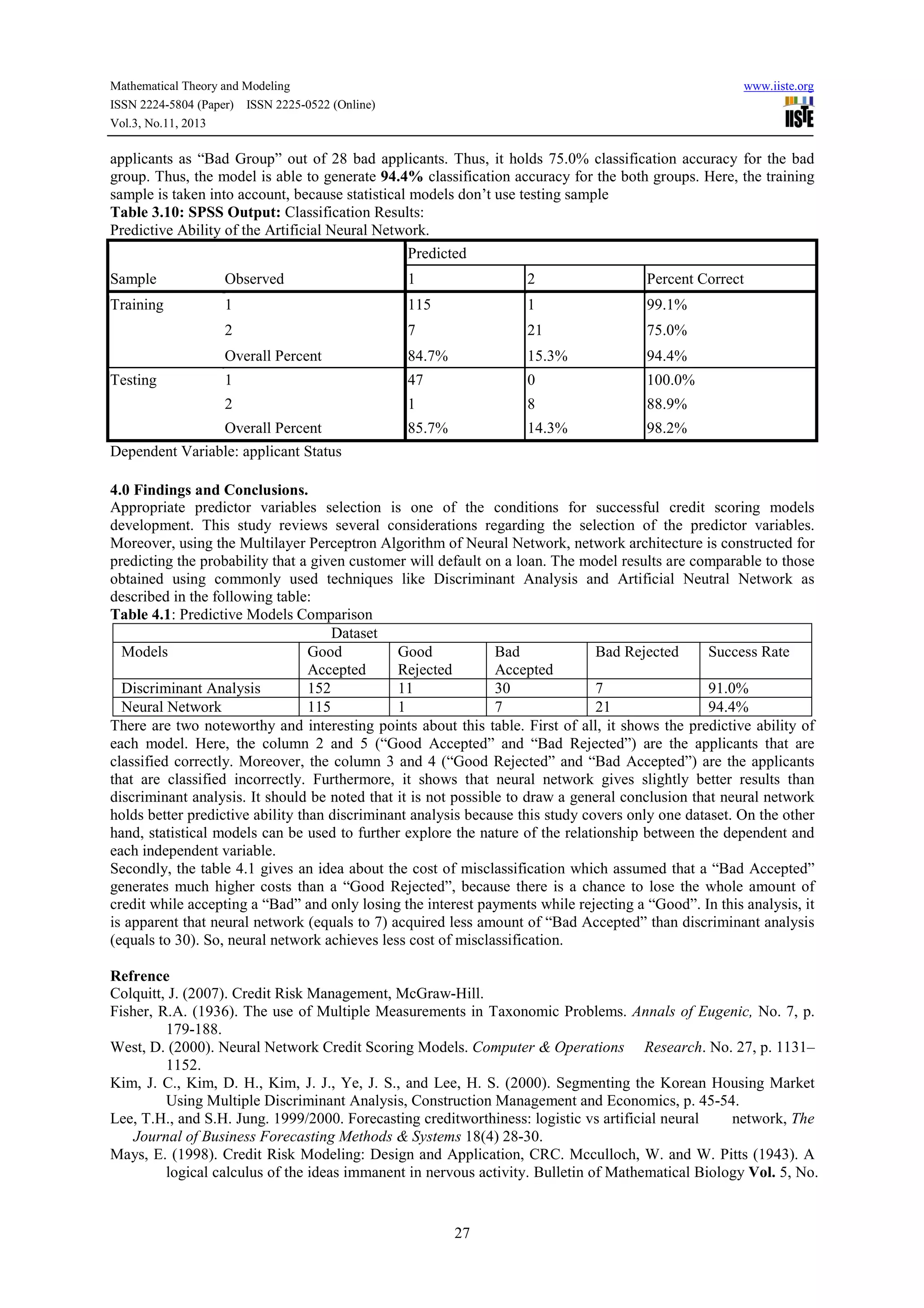Mathematical Theory and Modeling
ISSN 2224-5804 (Paper) ISSN 2225-0522 (Online)
Vol.3, No.11, 2013

www.iiste.org

applicants as “Bad Group” out of 28 bad applicants. Thus, it holds 75.0% classification accuracy for the bad
group. Thus, the model is able to generate 94.4% classification accuracy for the both groups. Here, the training
sample is taken into account, because statistical models don’t use testing sample
Table 3.10: SPSS Output: Classification Results:
Predictive Ability of the Artificial Neural Network.
Predicted
Sample

Observed

1

2

Percent Correct

Training

1

115

1

99.1%

2

7

21

75.0%

Overall Percent

84.7%

15.3%

94.4%

1

47

0

100.0%

2

1

8

88.9%

Overall Percent

85.7%

14.3%

98.2%

Testing

Dependent Variable: applicant Status
4.0 Findings and Conclusions.
Appropriate predictor variables selection is one of the conditions for successful credit scoring models
development. This study reviews several considerations regarding the selection of the predictor variables.
Moreover, using the Multilayer Perceptron Algorithm of Neural Network, network architecture is constructed for
predicting the probability that a given customer will default on a loan. The model results are comparable to those
obtained using commonly used techniques like Discriminant Analysis and Artificial Neutral Network as
described in the following table:
Table 4.1: Predictive Models Comparison
Dataset
Models
Good
Good
Bad
Bad Rejected
Success Rate
Accepted
Rejected
Accepted
Discriminant Analysis
152
11
30
7
91.0%
Neural Network
115
1
7
21
94.4%
There are two noteworthy and interesting points about this table. First of all, it shows the predictive ability of
each model. Here, the column 2 and 5 (“Good Accepted” and “Bad Rejected”) are the applicants that are
classified correctly. Moreover, the column 3 and 4 (“Good Rejected” and “Bad Accepted”) are the applicants
that are classified incorrectly. Furthermore, it shows that neural network gives slightly better results than
discriminant analysis. It should be noted that it is not possible to draw a general conclusion that neural network
holds better predictive ability than discriminant analysis because this study covers only one dataset. On the other
hand, statistical models can be used to further explore the nature of the relationship between the dependent and
each independent variable.
Secondly, the table 4.1 gives an idea about the cost of misclassification which assumed that a “Bad Accepted”
generates much higher costs than a “Good Rejected”, because there is a chance to lose the whole amount of
credit while accepting a “Bad” and only losing the interest payments while rejecting a “Good”. In this analysis, it
is apparent that neural network (equals to 7) acquired less amount of “Bad Accepted” than discriminant analysis
(equals to 30). So, neural network achieves less cost of misclassification.
Refrence
Colquitt, J. (2007). Credit Risk Management, McGraw-Hill.
Fisher, R.A. (1936). The use of Multiple Measurements in Taxonomic Problems. Annals of Eugenic, No. 7, p.
179-188.
West, D. (2000). Neural Network Credit Scoring Models. Computer & Operations Research. No. 27, p. 1131–
1152.
Kim, J. C., Kim, D. H., Kim, J. J., Ye, J. S., and Lee, H. S. (2000). Segmenting the Korean Housing Market
Using Multiple Discriminant Analysis, Construction Management and Economics, p. 45-54.
Lee, T.H., and S.H. Jung. 1999/2000. Forecasting creditworthiness: logistic vs artificial neural
network, The
Journal of Business Forecasting Methods & Systems 18(4) 28-30.
Mays, E. (1998). Credit Risk Modeling: Design and Application, CRC. Mcculloch, W. and W. Pitts (1943). A
logical calculus of the ideas immanent in nervous activity. Bulletin of Mathematical Biology Vol. 5, No.

27

 