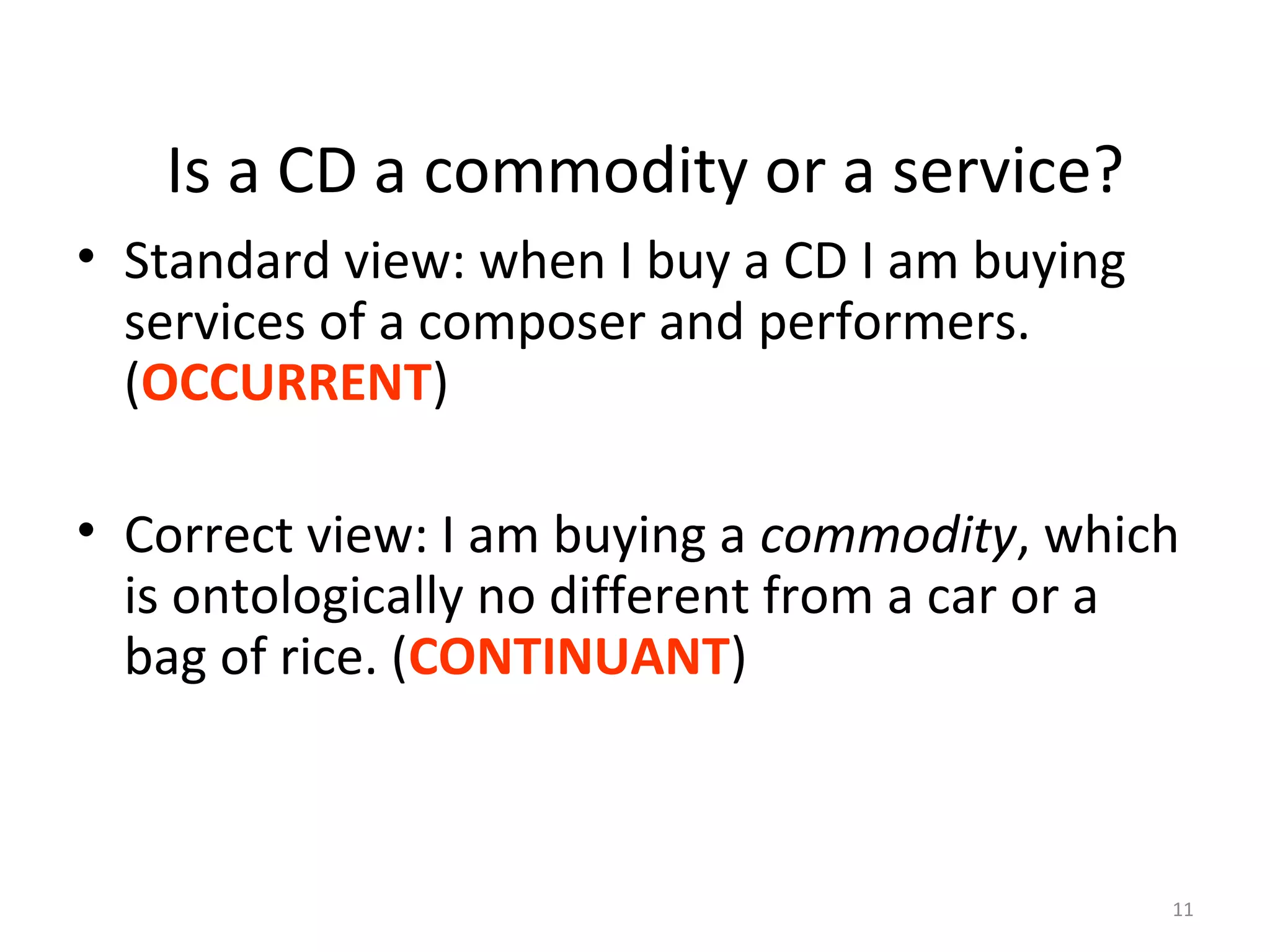 11
Is a CD a commodity or a service?
• Standard view: when I buy a CD I am buying
services of a composer and performers.
(OCCURRENT)
• Correct view: I am buying a commodity, which
is ontologically no different from a car or a
bag of rice. (CONTINUANT)
 