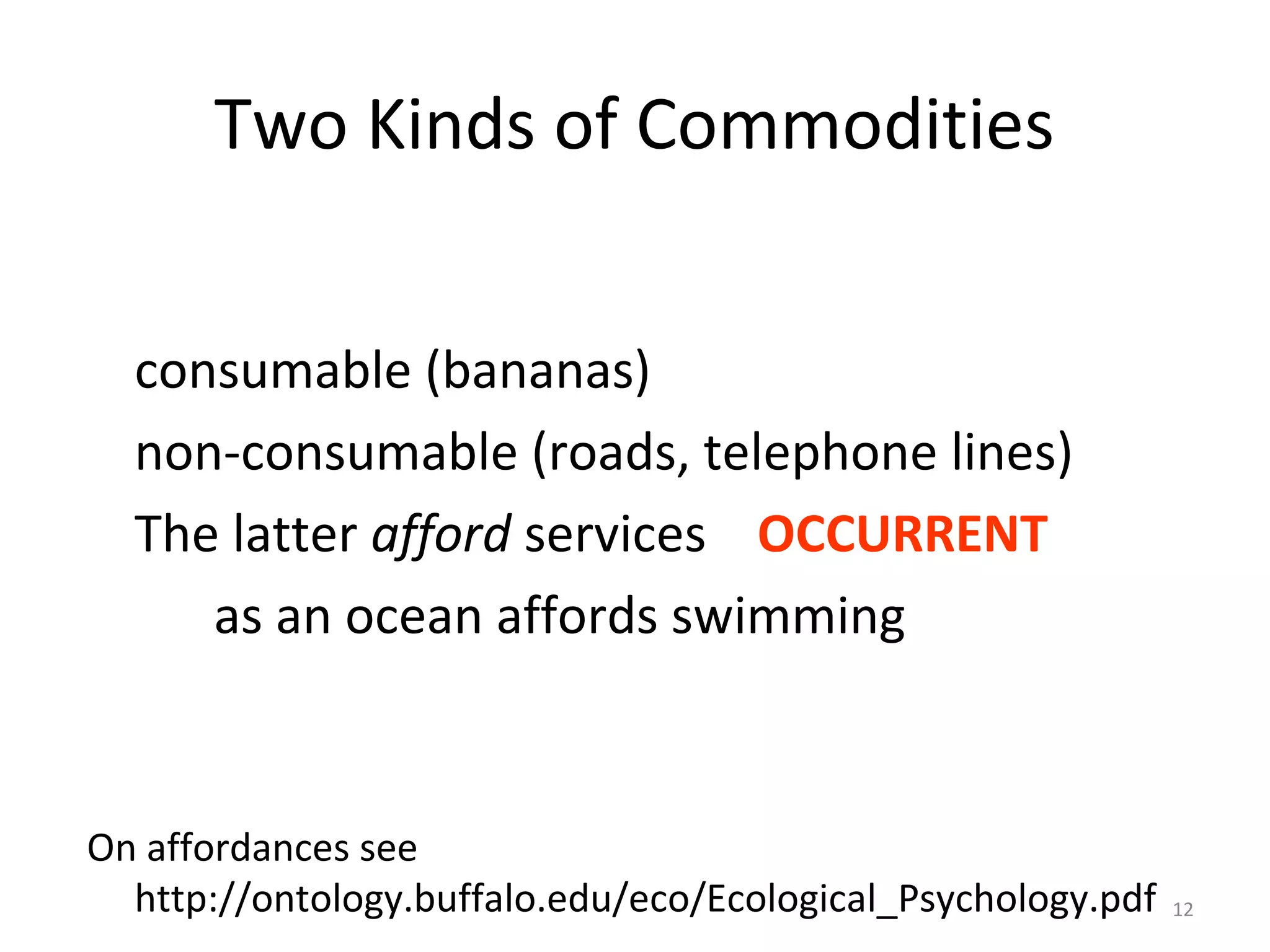 12
Two Kinds of Commodities
consumable (bananas)
non-consumable (roads, telephone lines)
The latter afford services OCCURRENT
as an ocean affords swimming
On affordances see
http://ontology.buffalo.edu/eco/Ecological_Psychology.pdf
 