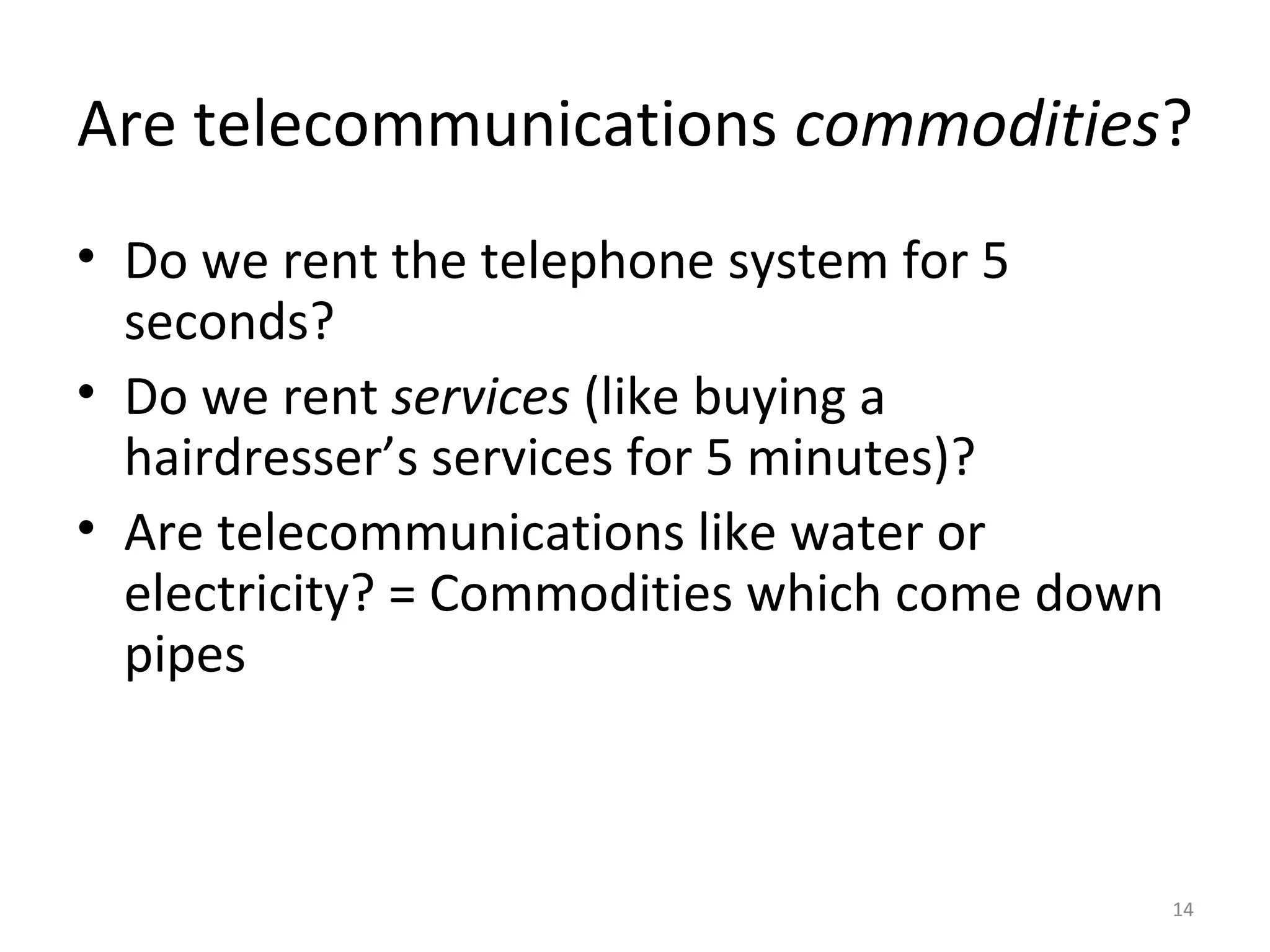 14
Are telecommunications commodities?
• Do we rent the telephone system for 5
seconds?
• Do we rent services (like buying a
hairdresser’s services for 5 minutes)?
• Are telecommunications like water or
electricity? = Commodities which come down
pipes
 