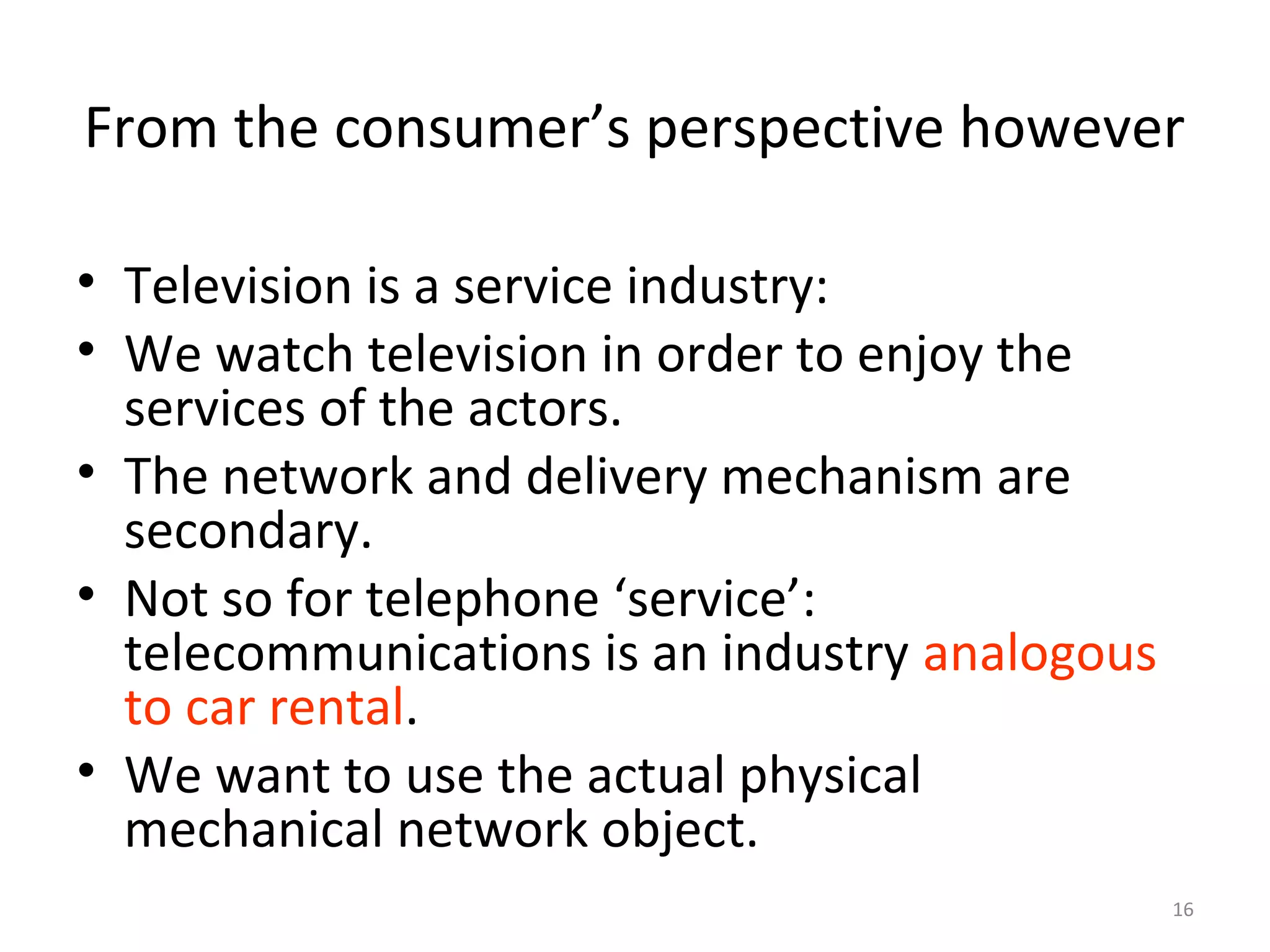 16
From the consumer’s perspective however
• Television is a service industry:
• We watch television in order to enjoy the
services of the actors.
• The network and delivery mechanism are
secondary.
• Not so for telephone ‘service’:
telecommunications is an industry analogous
to car rental.
• We want to use the actual physical
mechanical network object.
 