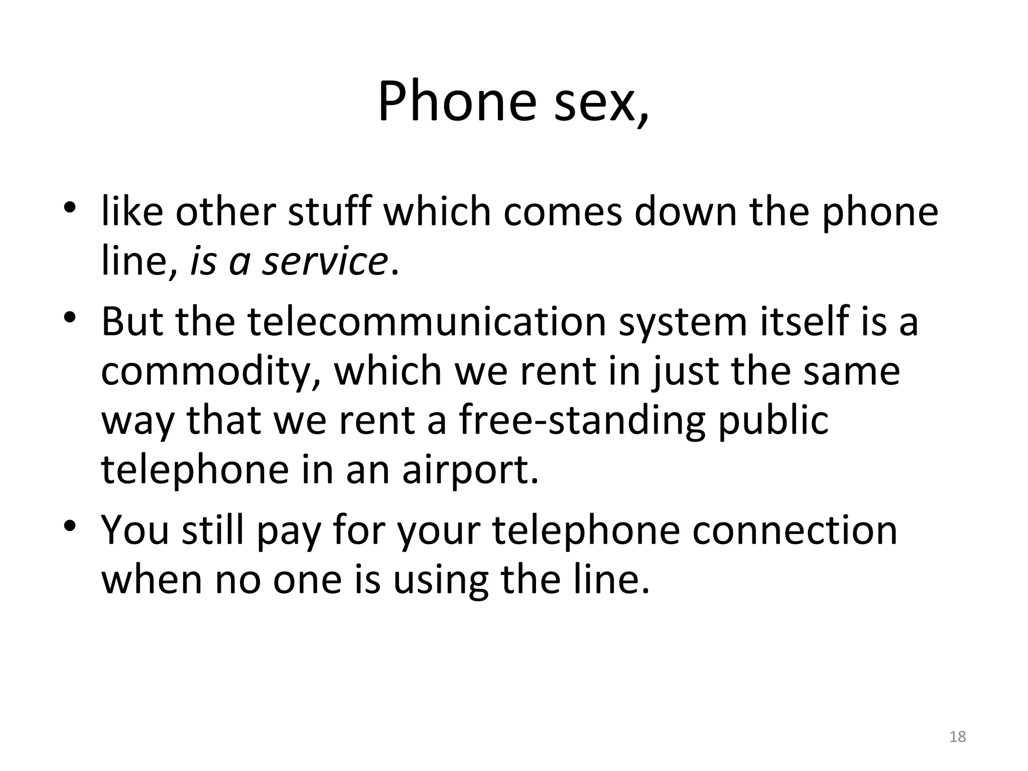 18
Phone sex,
• like other stuff which comes down the phone
line, is a service.
• But the telecommunication system itself is a
commodity, which we rent in just the same
way that we rent a free-standing public
telephone in an airport.
• You still pay for your telephone connection
when no one is using the line.
 