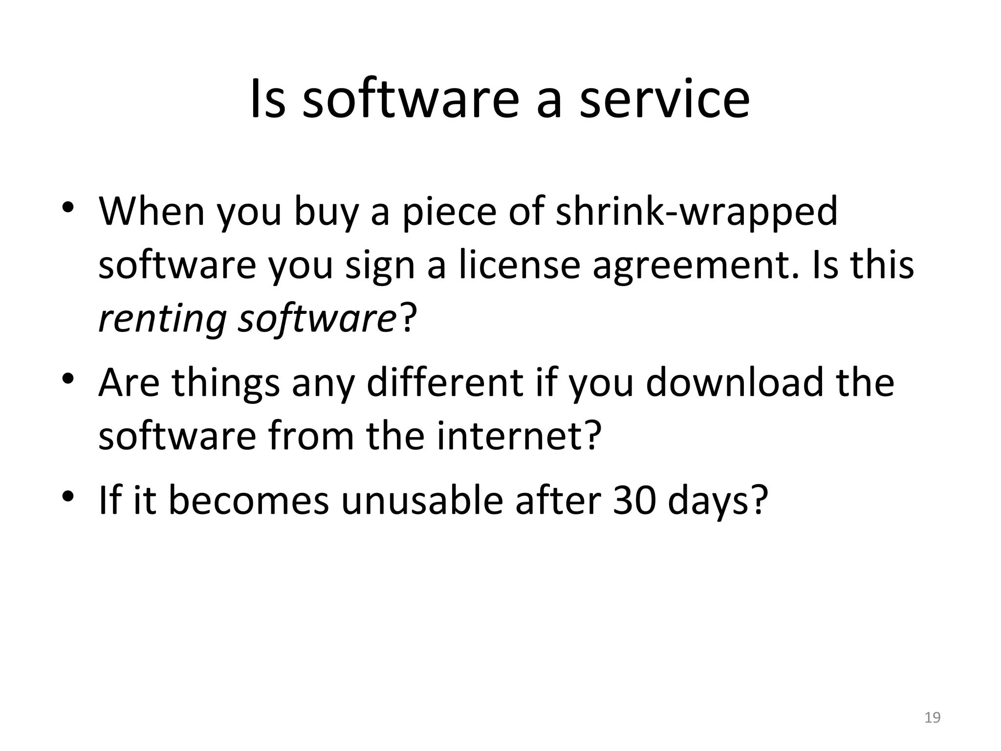 19
Is software a service
• When you buy a piece of shrink-wrapped
software you sign a license agreement. Is this
renting software?
• Are things any different if you download the
software from the internet?
• If it becomes unusable after 30 days?
 