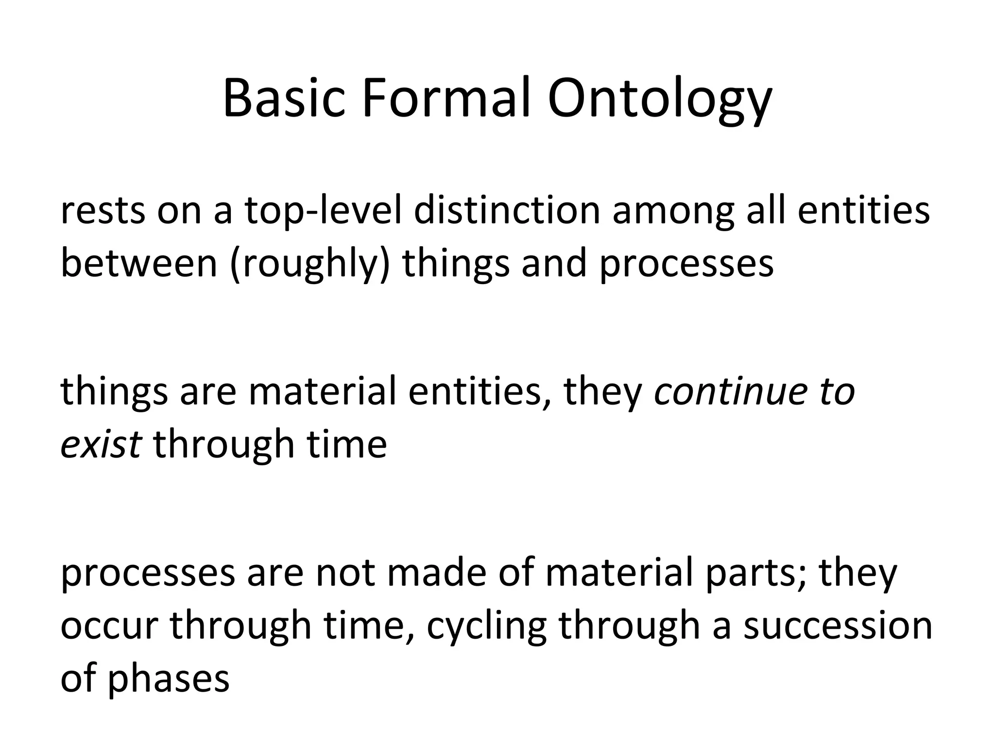Basic Formal Ontology
rests on a top-level distinction among all entities
between (roughly) things and processes
things are material entities, they continue to
exist through time
processes are not made of material parts; they
occur through time, cycling through a succession
of phases
 