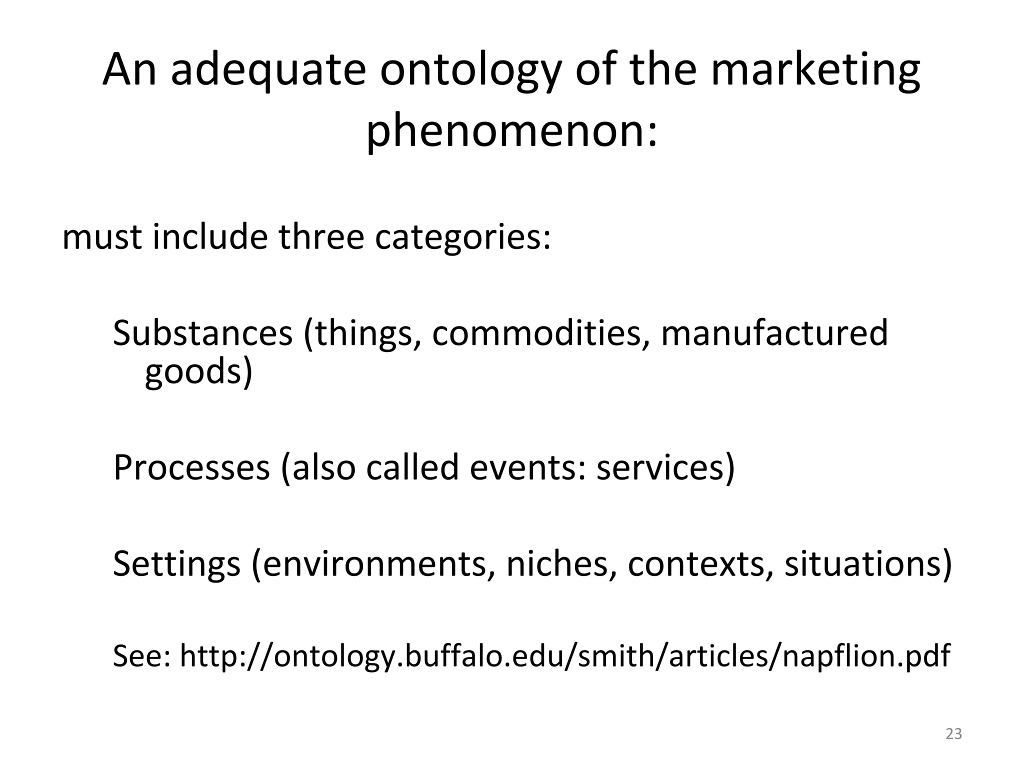 23
An adequate ontology of the marketing
phenomenon:
must include three categories:
Substances (things, commodities, manufactured
goods)
Processes (also called events: services)
Settings (environments, niches, contexts, situations)
See: http://ontology.buffalo.edu/smith/articles/napflion.pdf
 