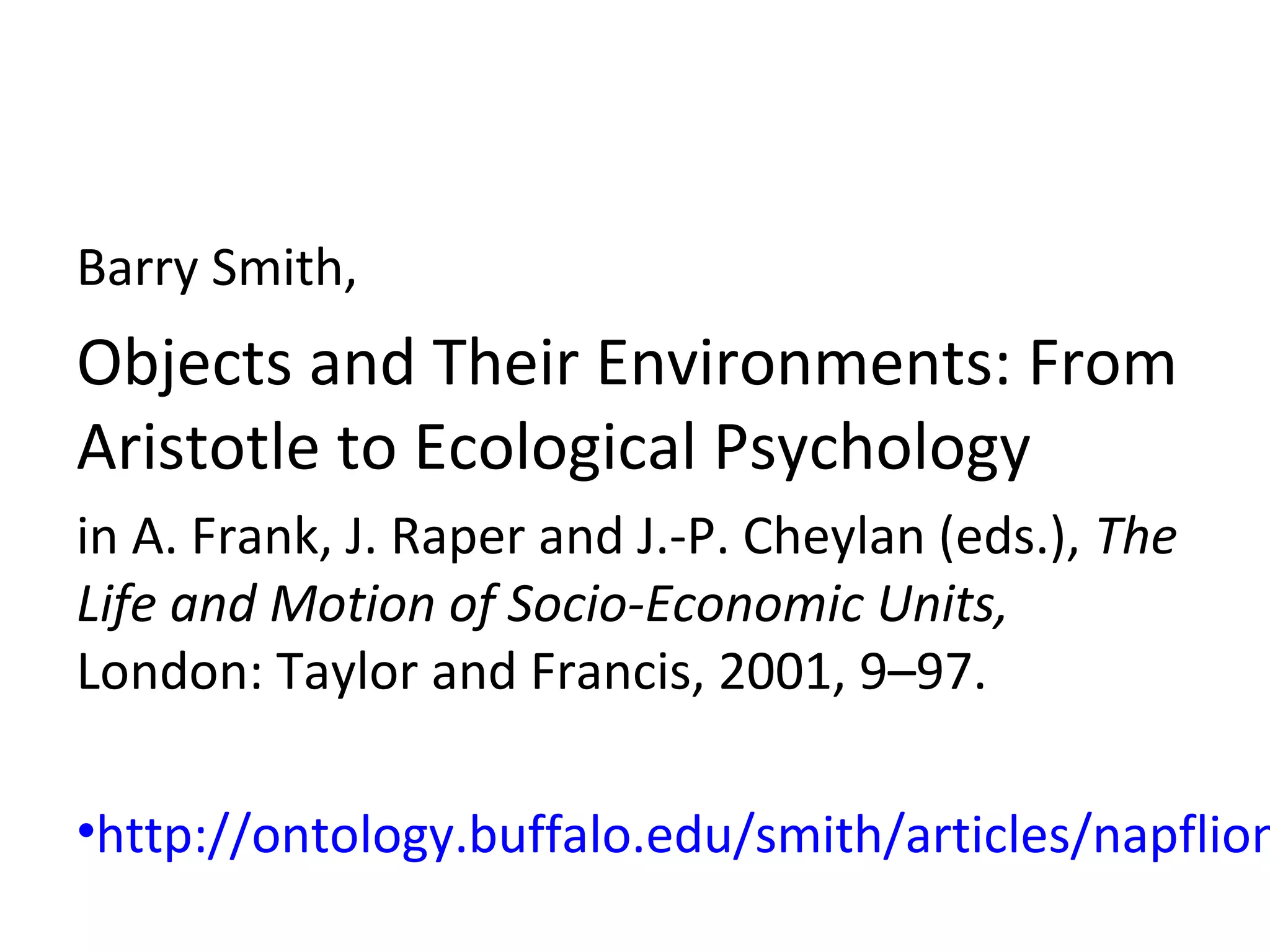 Barry Smith,
Objects and Their Environments: From
Aristotle to Ecological Psychology
in A. Frank, J. Raper and J.-P. Cheylan (eds.), The
Life and Motion of Socio-Economic Units,
London: Taylor and Francis, 2001, 9–97.
•http://ontology.buffalo.edu/smith/articles/napflion
 