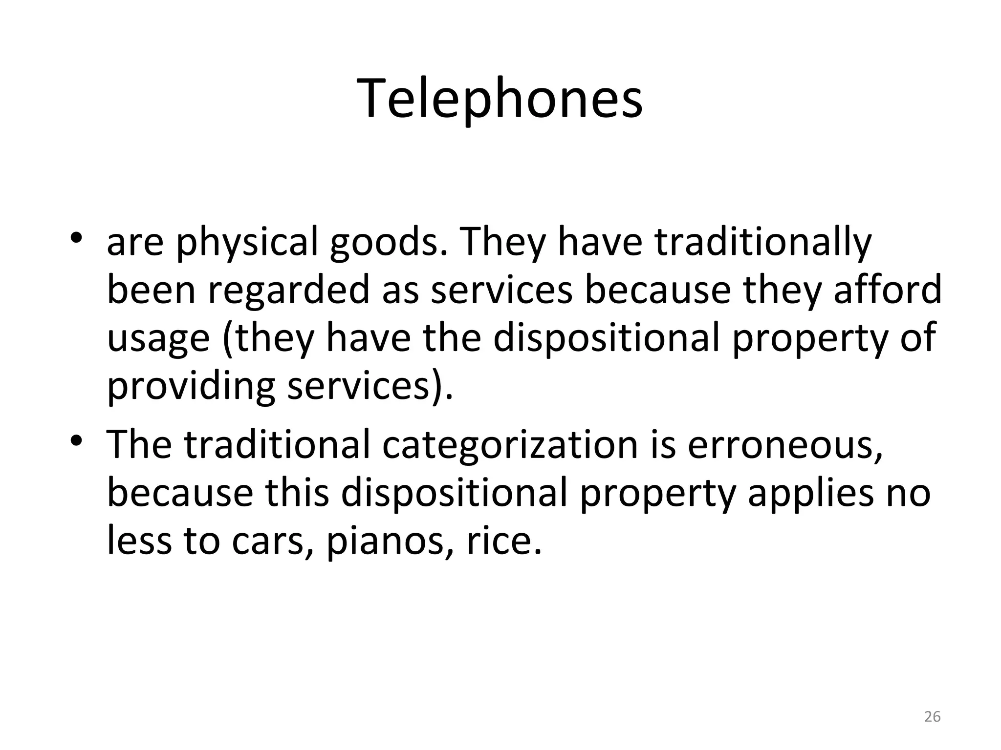 26
Telephones
• are physical goods. They have traditionally
been regarded as services because they afford
usage (they have the dispositional property of
providing services).
• The traditional categorization is erroneous,
because this dispositional property applies no
less to cars, pianos, rice.
 