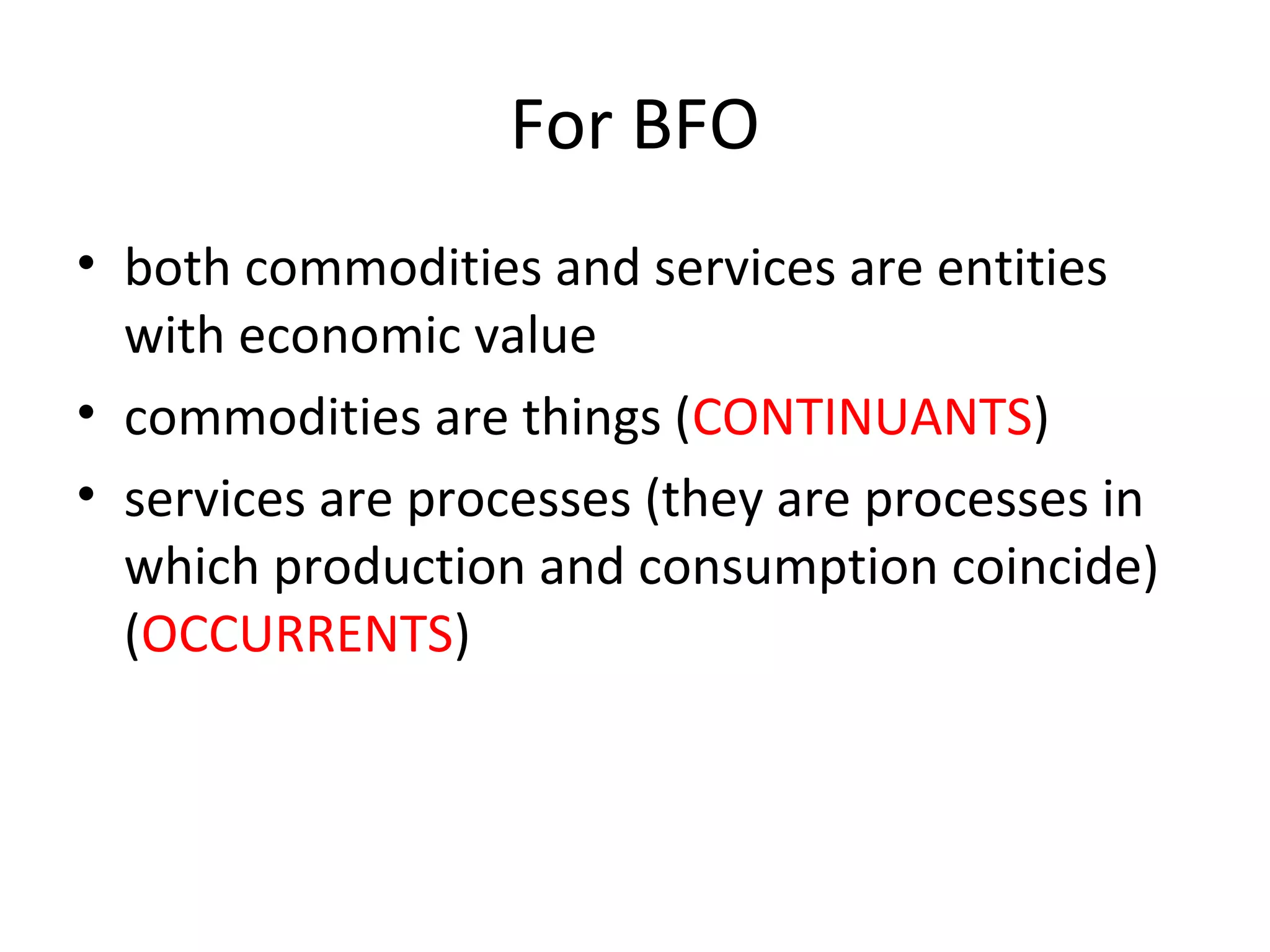 For BFO
• both commodities and services are entities
with economic value
• commodities are things (CONTINUANTS)
• services are processes (they are processes in
which production and consumption coincide)
(OCCURRENTS)
 